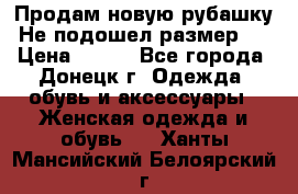 Продам новую рубашку.Не подошел размер.  › Цена ­ 400 - Все города, Донецк г. Одежда, обувь и аксессуары » Женская одежда и обувь   . Ханты-Мансийский,Белоярский г.